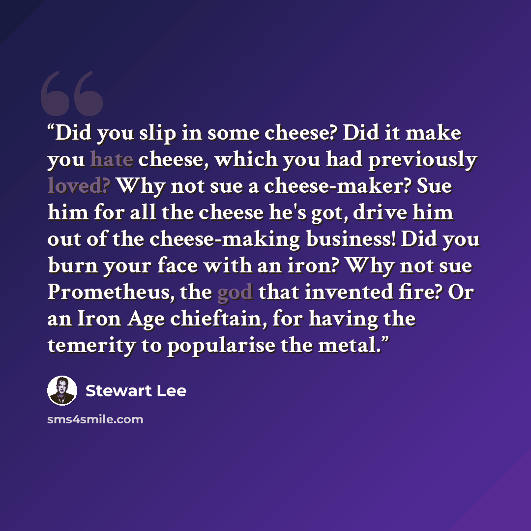 “Did you slip in some cheese? Did it make you hate cheese, which you had previously loved? Why not sue a cheese-maker? Sue him for all the cheese he's got, drive him out of the cheese-making business! Did you burn your face with an iron? Why not sue Prometheus, the god that invented fire? Or an…” quote by Stewart Lee