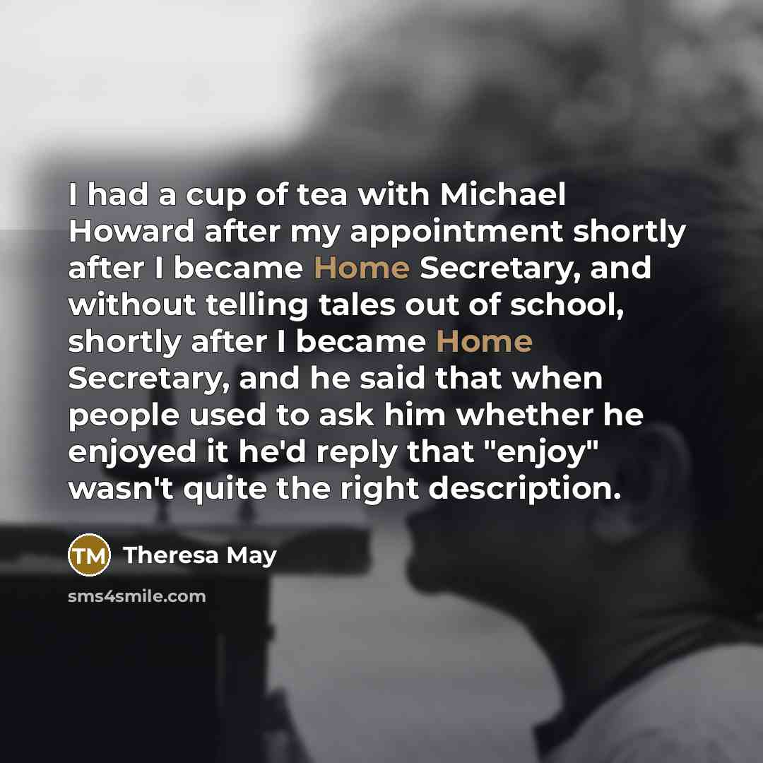 “I had a cup of tea with Michael Howard after my appointment shortly after I became Home Secretary, and without telling tales out of school, shortly after I became Home Secretary, and he said that when people used to ask him whether he enjoyed it he'd reply that "enjoy" wasn't quite the right…” quote by Theresa May