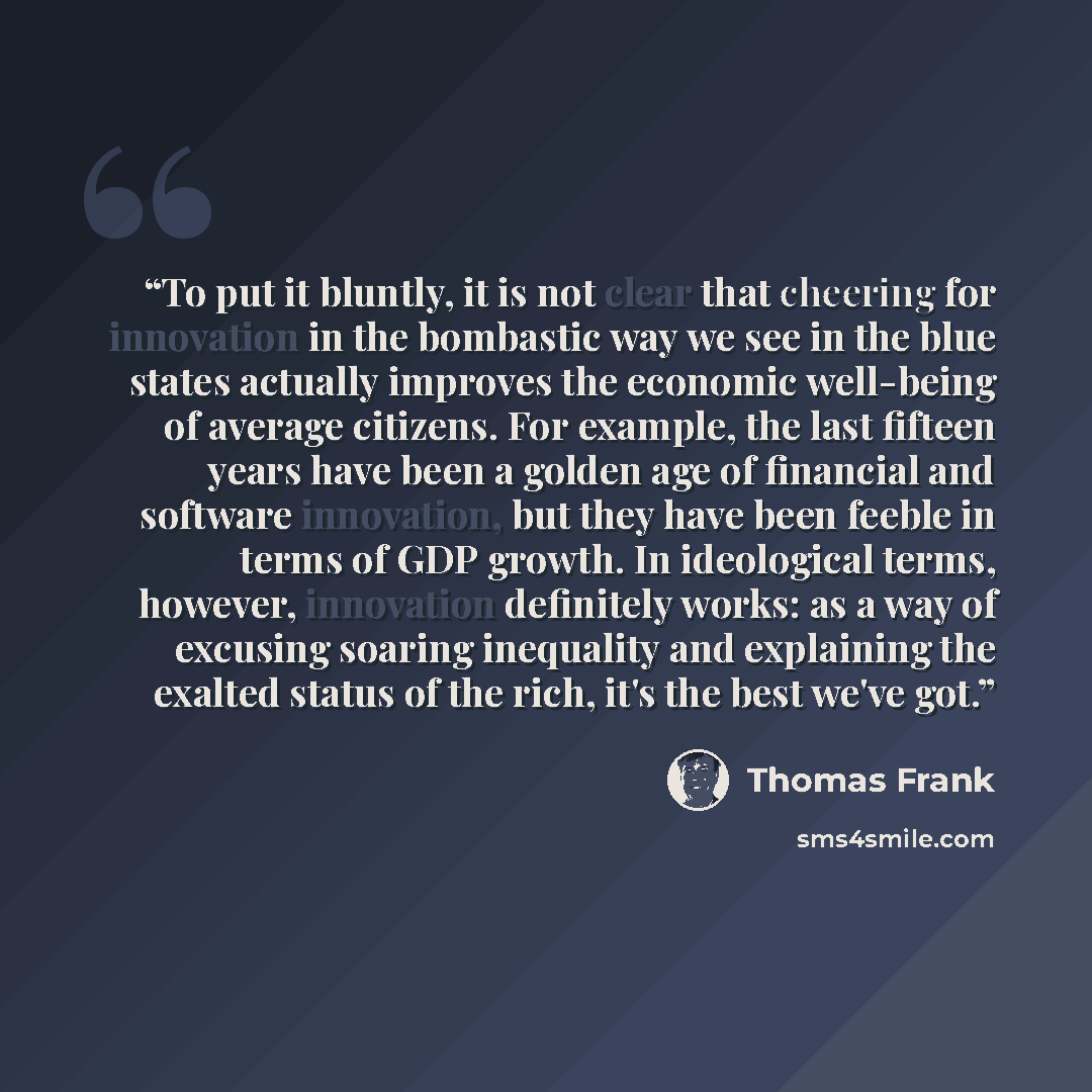 “To put it bluntly, it is not clear that cheering for innovation in the bombastic way we see in the blue states actually improves the economic well-being of average citizens. For example, the last fifteen years have been a golden age of financial and software innovation, but they have been feeble…” quote by Thomas Frank
