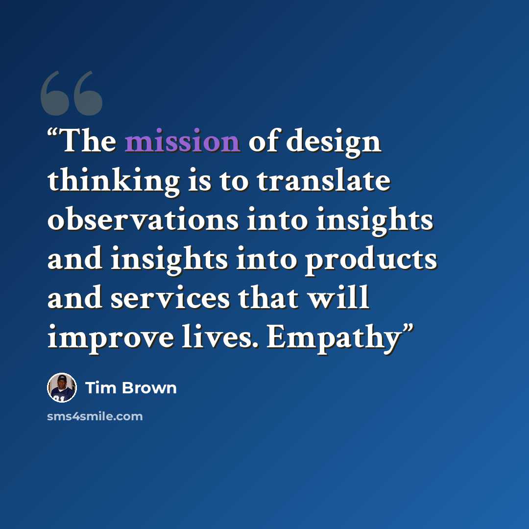 “The mission of design thinking is to translate observations into insights and insights into products and services that will improve lives. Empathy” quote by Tim Brown