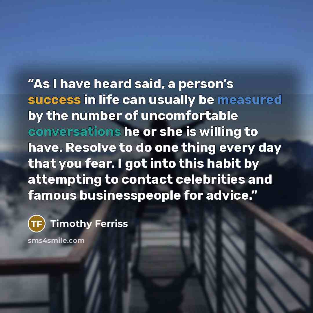 “As I have heard said, a person’s success in life can usually be measured by the number of uncomfortable conversations he or she is willing to have. Resolve to do one thing every day that you fear. I got into this habit by attempting to contact celebrities and famous businesspeople for advice.” quote by Timothy Ferriss