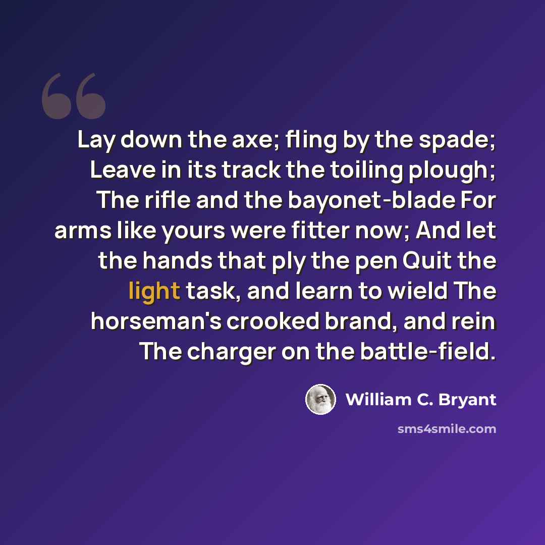 “Lay down the axe; fling by the spade; Leave in its track the toiling plough; The rifle and the bayonet-blade For arms like yours were fitter now; And let the hands that ply the pen Quit the light task, and learn to wield The horseman's crooked brand, and rein The charger on the battle-field.” quote by William C. Bryant