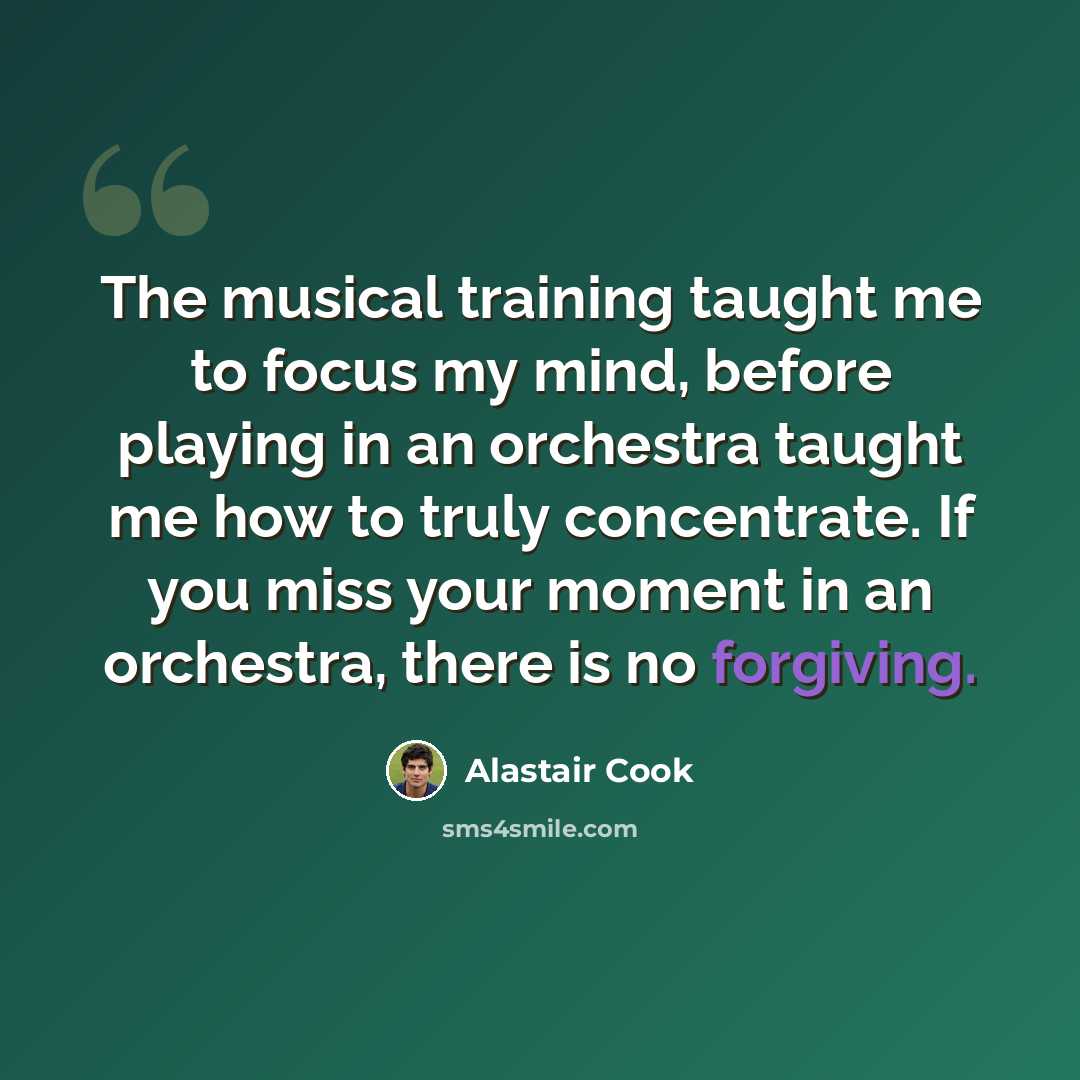 “The musical training taught me to focus my mind, before playing in an orchestra taught me how to truly concentrate. If you miss your moment in an orchestra, there is no forgiving.” quote by Alastair Cook