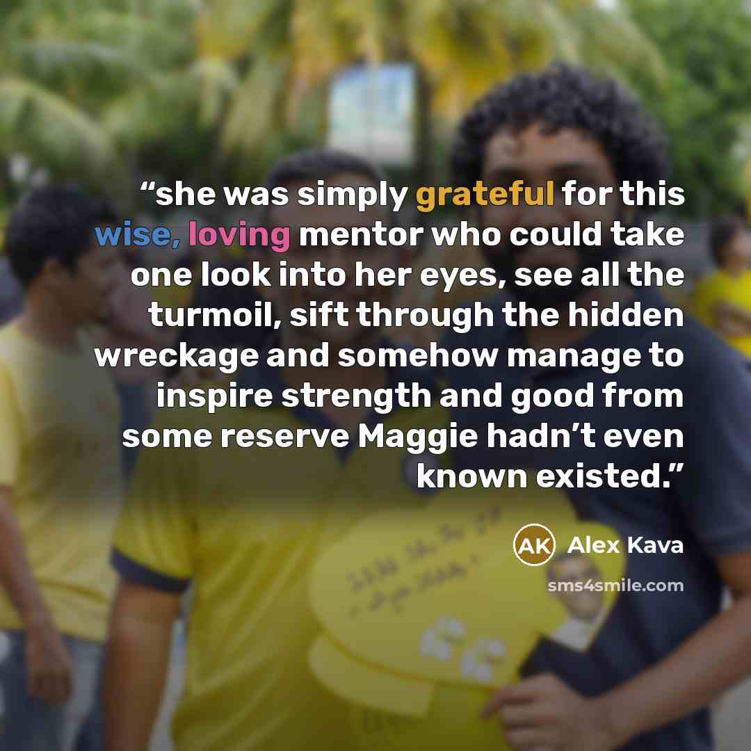 “she was simply grateful for this wise, loving mentor who could take one look into her eyes, see all the turmoil, sift through the hidden wreckage and somehow manage to inspire strength and good from some reserve Maggie hadn’t even known existed.” quote by Alex Kava
