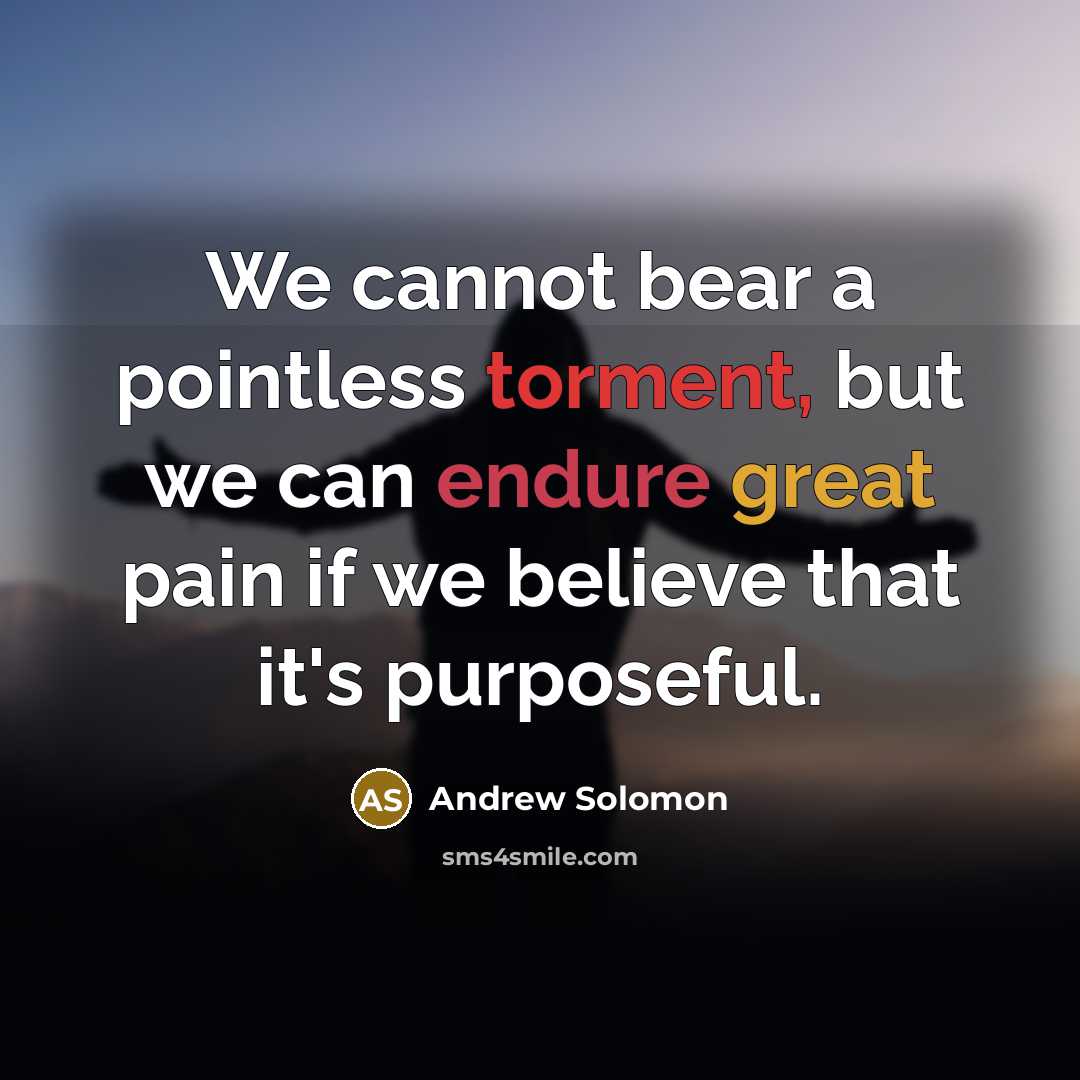 “We cannot bear a pointless torment, but we can endure great pain if we believe that it's purposeful.” quote by Andrew Solomon