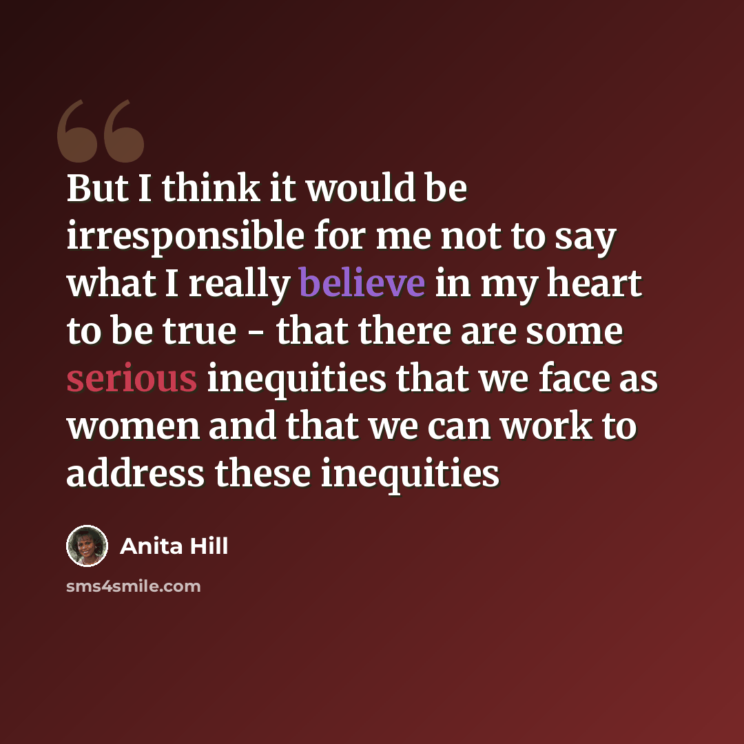 “But I think it would be irresponsible for me not to say what I really believe in my heart to be true - that there are some serious inequities that we face as women and that we can work to address these inequities” quote by Anita Hill