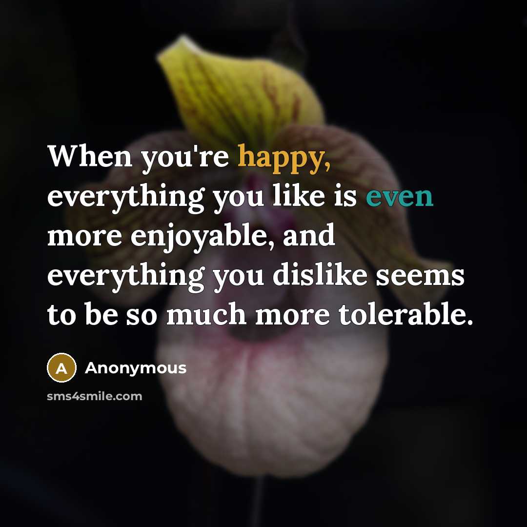 “When you're happy, everything you like is even more enjoyable, and everything you dislike seems to be so much more tolerable.” quote by Anonymous