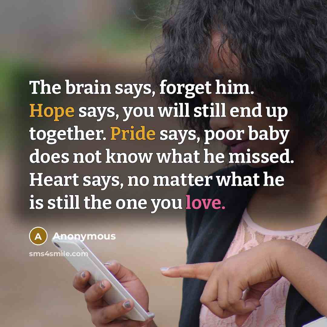 “The brain says, forget him. Hope says, you will still end up together. Pride says, poor baby does not know what he missed. Heart says, no matter what he is still the one you love.” quote by Anonymous