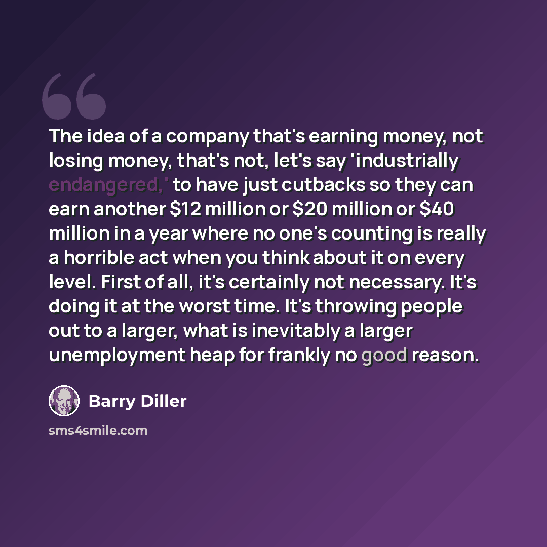 “The idea of a company that's earning money, not losing money, that's not, let's say 'industrially endangered,' to have just cutbacks so they can earn another $12 million or $20 million or $40 million in a year where no one's counting is really a horrible act when you think about it on every level…” quote by Barry Diller