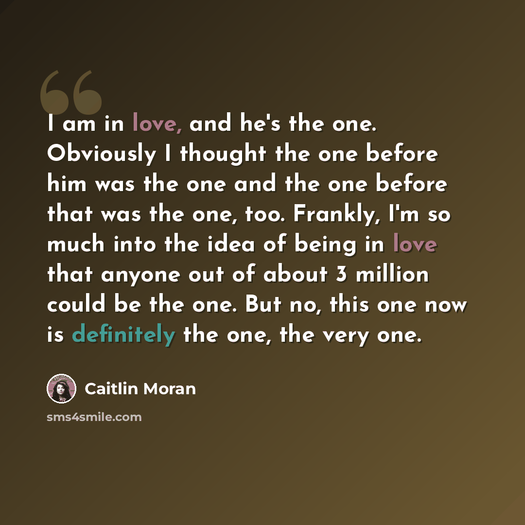 “I am in love, and he's the one. Obviously I thought the one before him was the one and the one before that was the one, too. Frankly, I'm so much into the idea of being in love that anyone out of about 3 million could be the one. But no, this one now is definitely the one, the very one.” quote by Caitlin Moran