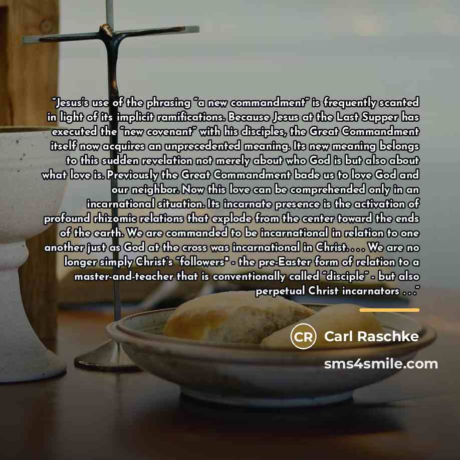 “Jesus’s use of the phrasing “a new commandment” is frequently scanted in light of its implicit ramifications. Because Jesus at the Last Supper has executed the “new covenant” with his disciples, the Great Commandment itself now acquires an unprecedented meaning. Its new meaning belongs to this…” quote by Carl Raschke