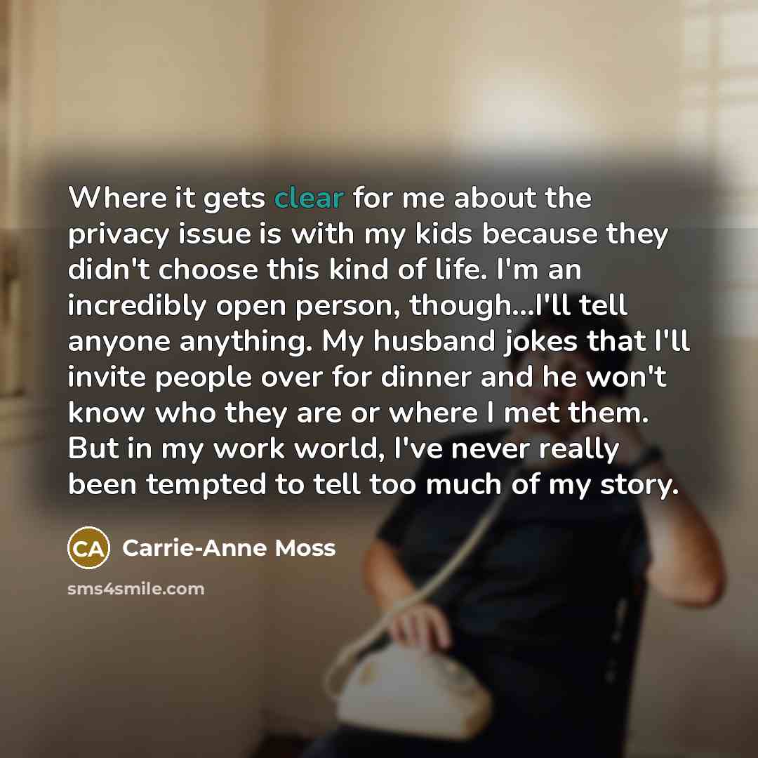 “Where it gets clear for me about the privacy issue is with my kids because they didn't choose this kind of life. I'm an incredibly open person, though...I'll tell anyone anything. My husband jokes that I'll invite people over for dinner and he won't know who they are or where I met them. But in my…” quote by Carrie-Anne Moss