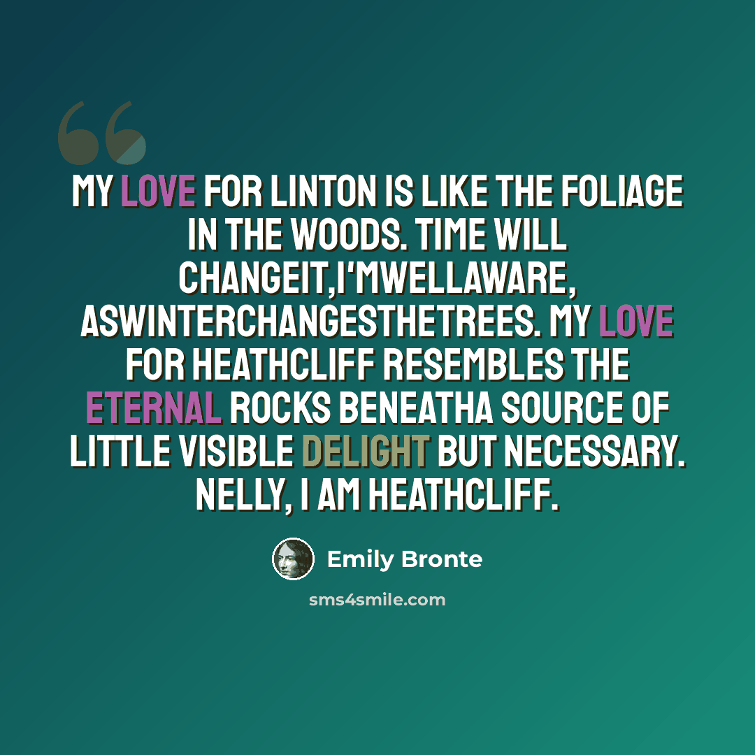 “My love for Linton is like the foliage in the woods. Time will changeit,I'mwellaware, aswinterchangesthetrees. My Love for Heathcliff resembles the eternal rocks beneatha source of little visible delight but necessary. Nelly, I am Heathcliff.” quote by Emily Bronte