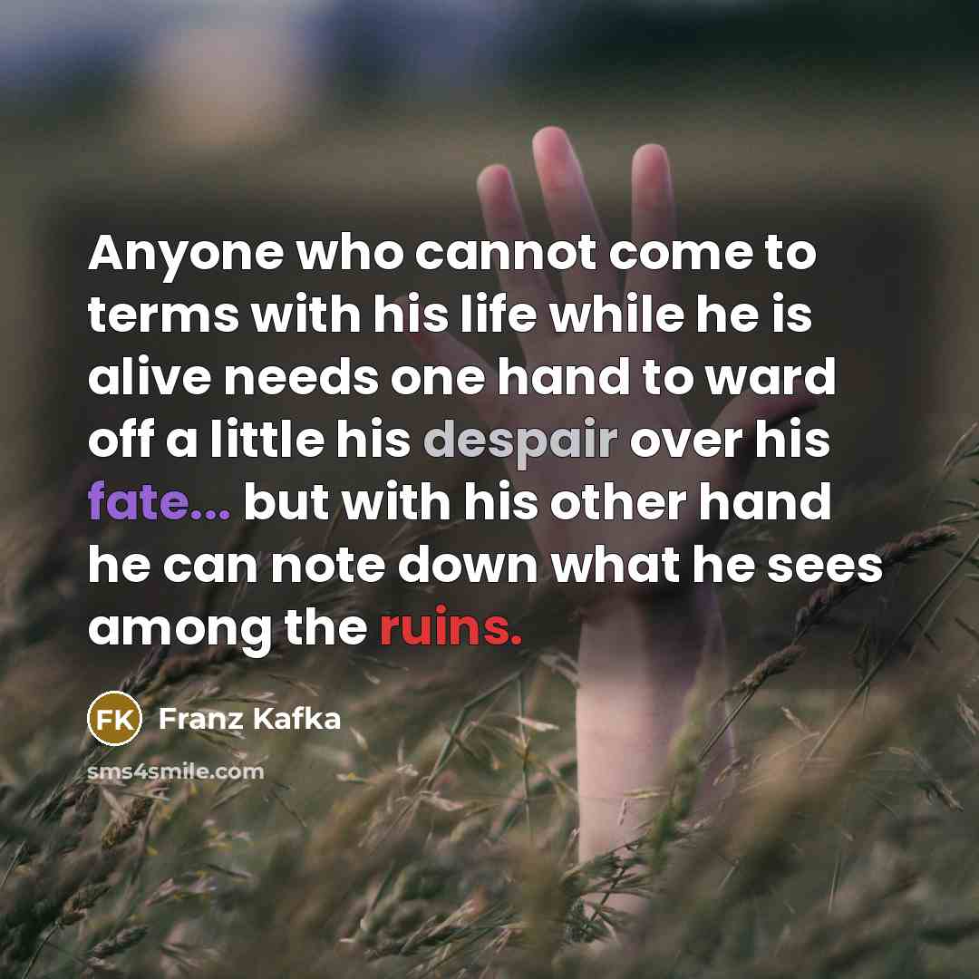 “Anyone who cannot come to terms with his life while he is alive needs one hand to ward off a little his despair over his fate... but with his other hand he can note down what he sees among the ruins.” quote by Franz Kafka