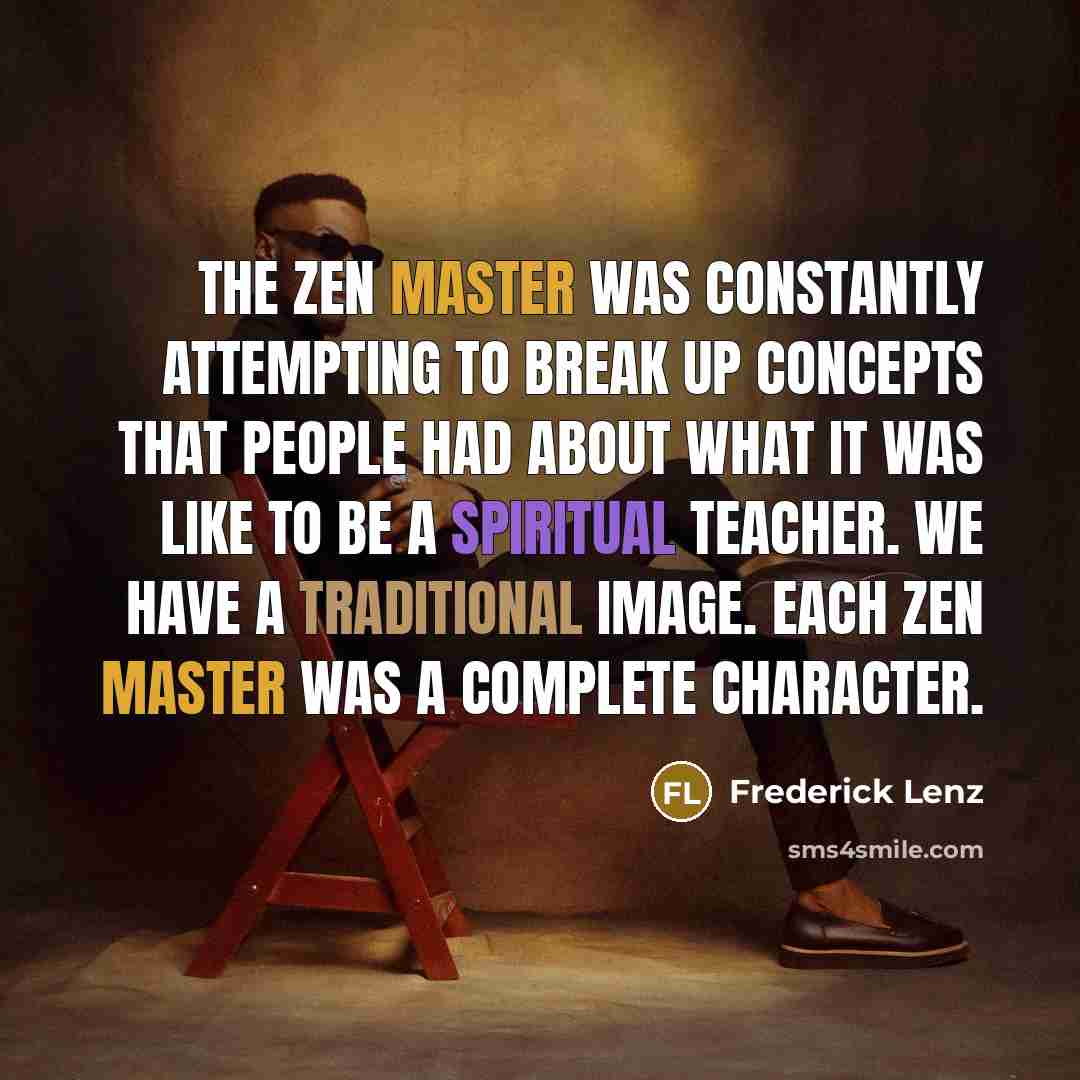“The Zen Master was constantly attempting to break up concepts that people had about what it was like to be a spiritual teacher. We have a traditional image. Each Zen master was a complete character.” quote by Frederick Lenz