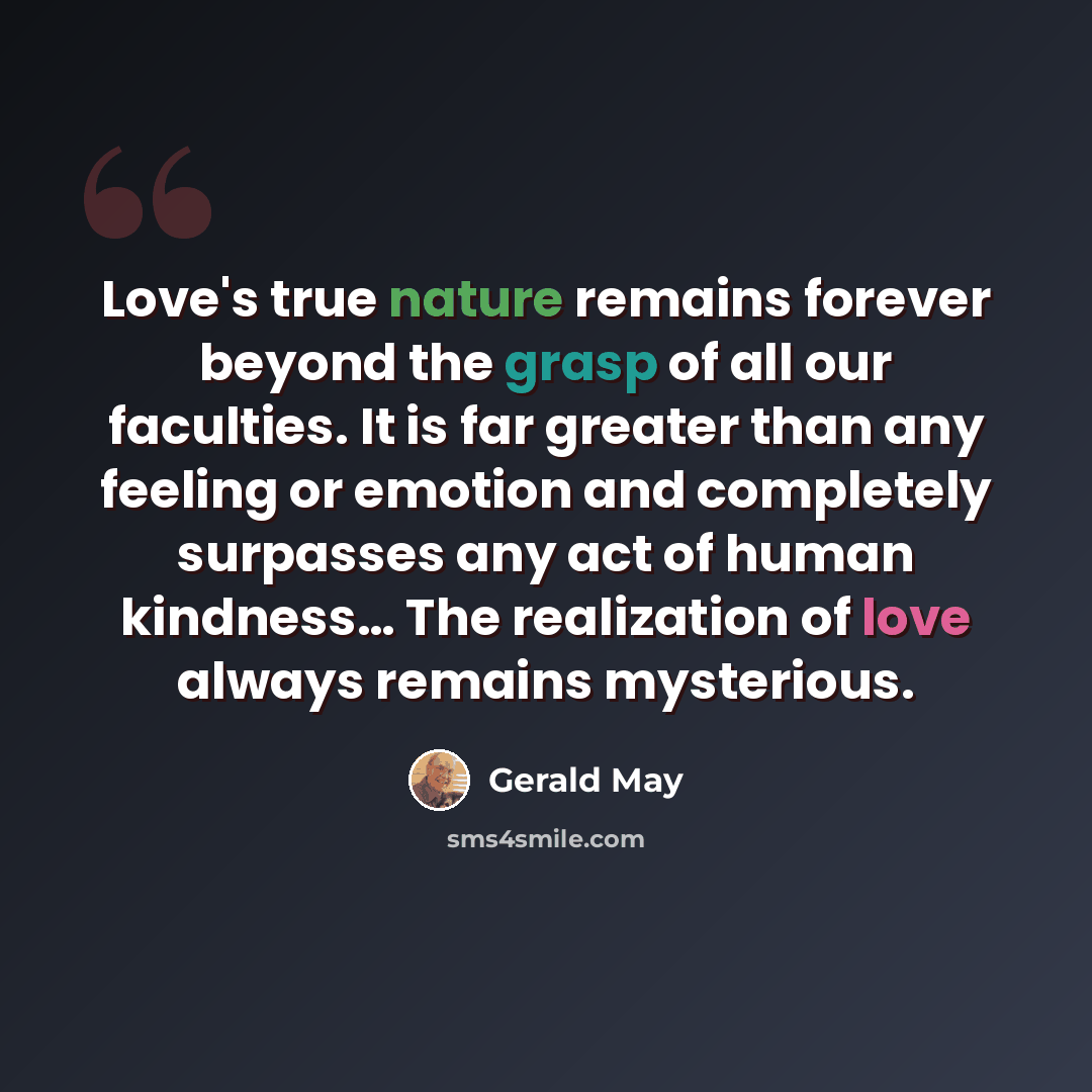 “Love's true nature remains forever beyond the grasp of all our faculties. It is far greater than any feeling or emotion and completely surpasses any act of human kindness… The realization of love always remains mysterious.” quote by Gerald May