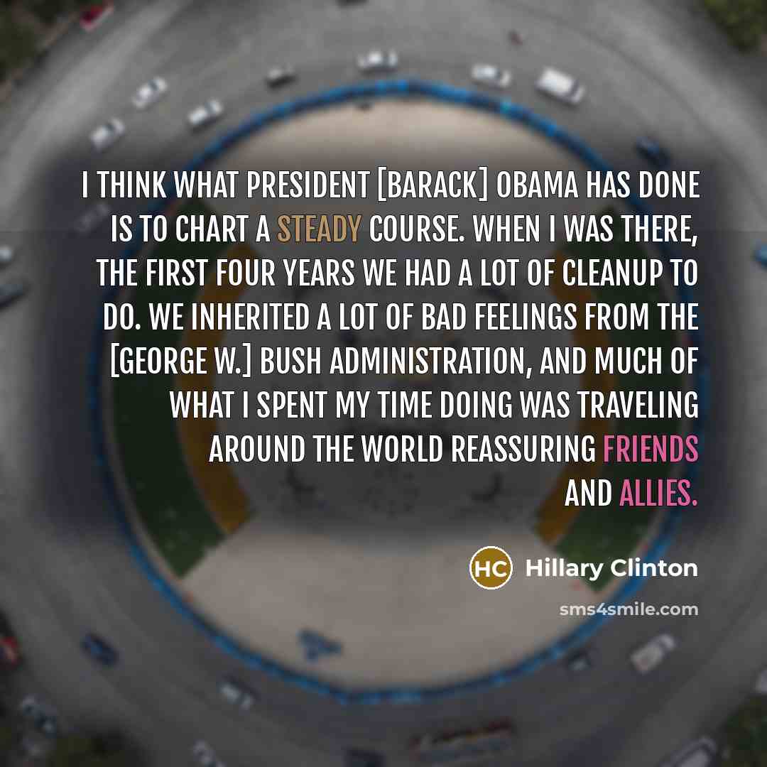 “I think what President [Barack] Obama has done is to chart a steady course. When I was there, the first four years we had a lot of cleanup to do. We inherited a lot of bad feelings from the [George W.] Bush administration, and much of what I spent my time doing was traveling around the world…” quote by Hillary Clinton