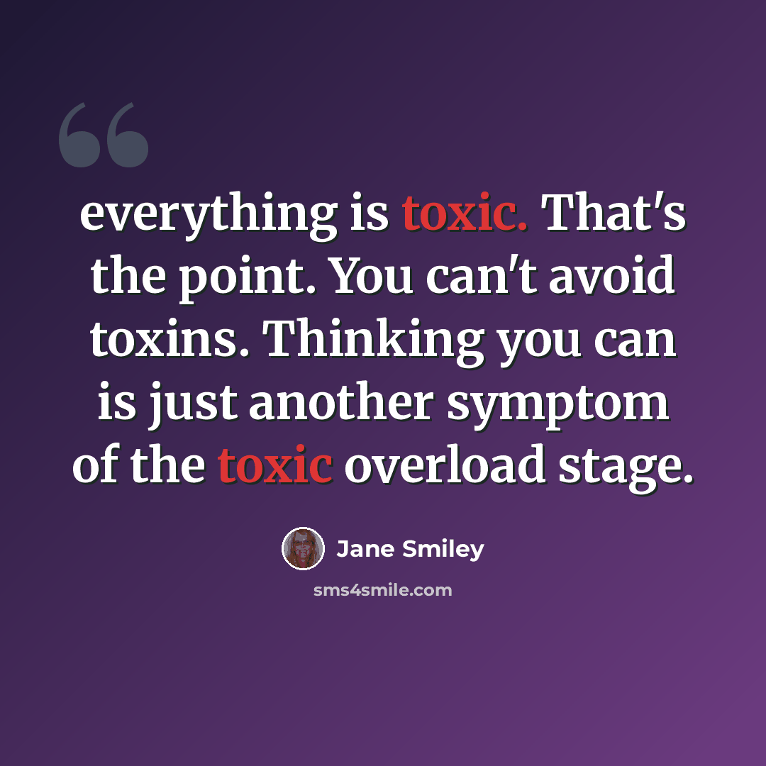 “everything is toxic. That's the point. You can't avoid toxins. Thinking you can is just another symptom of the toxic overload stage.” quote by Jane Smiley