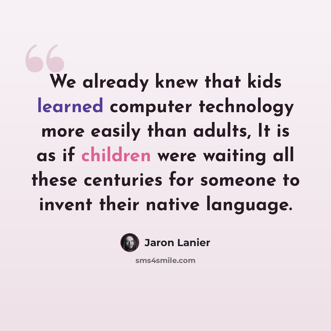 “We already knew that kids learned computer technology more easily than adults, It is as if children were waiting all these centuries for someone to invent their native language.” quote by Jaron Lanier