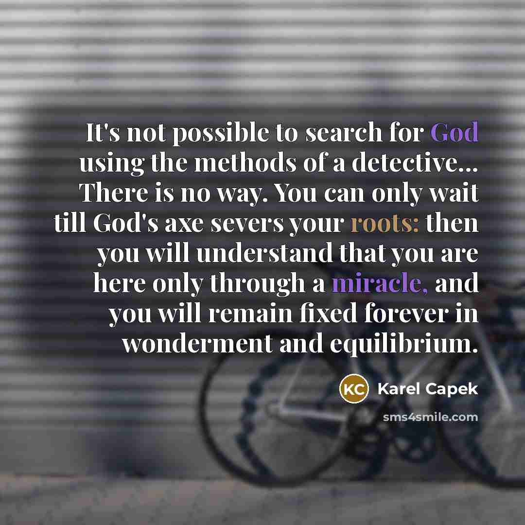 “It's not possible to search for God using the methods of a detective... There is no way. You can only wait till God's axe severs your roots: then you will understand that you are here only through a miracle, and you will remain fixed forever in wonderment and equilibrium.” quote by Karel Capek