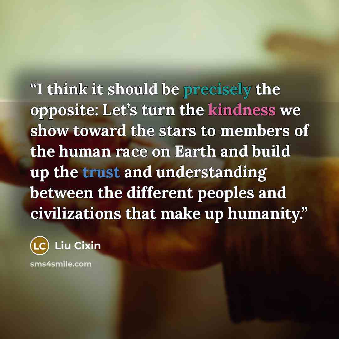 “I think it should be precisely the opposite: Let’s turn the kindness we show toward the stars to members of the human race on Earth and build up the trust and understanding between the different peoples and civilizations that make up humanity.” quote by Liu Cixin
