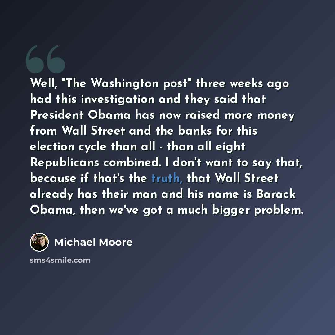 “Well, "The Washington post" three weeks ago had this investigation and they said that President Obama has now raised more money from Wall Street and the banks for this election cycle than all - than all eight Republicans combined. I don't want to say that, because if that's the truth, that Wall…” quote by Michael Moore