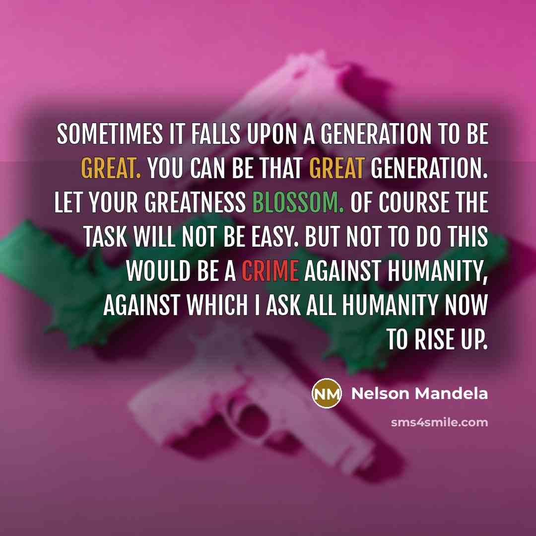 “Sometimes it falls upon a generation to be great. You can be that great generation. Let your greatness blossom. Of course the task will not be easy. But not to do this would be a crime against humanity, against which I ask all humanity now to rise up.” quote by Nelson Mandela