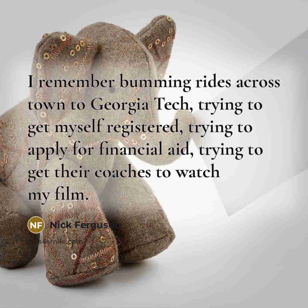 “I remember bumming rides across town to Georgia Tech, trying to get myself registered, trying to apply for financial aid, trying to get their coaches to watch my film.” quote by Nick Ferguson