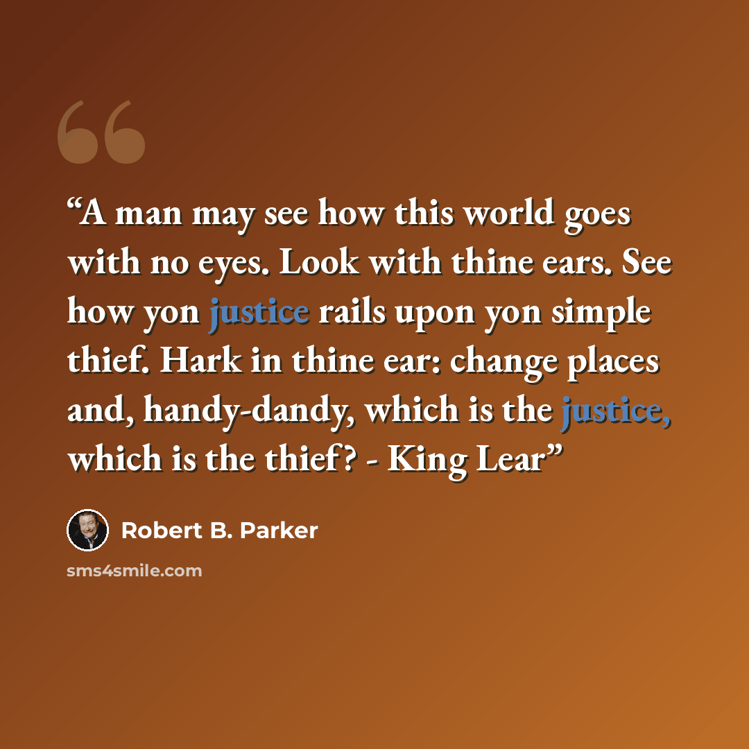“A man may see how this world goes with no eyes. Look with thine ears. See how yon justice rails upon yon simple thief. Hark in thine ear: change places and, handy-dandy, which is the justice, which is the thief? - King Lear” quote by Robert B. Parker
