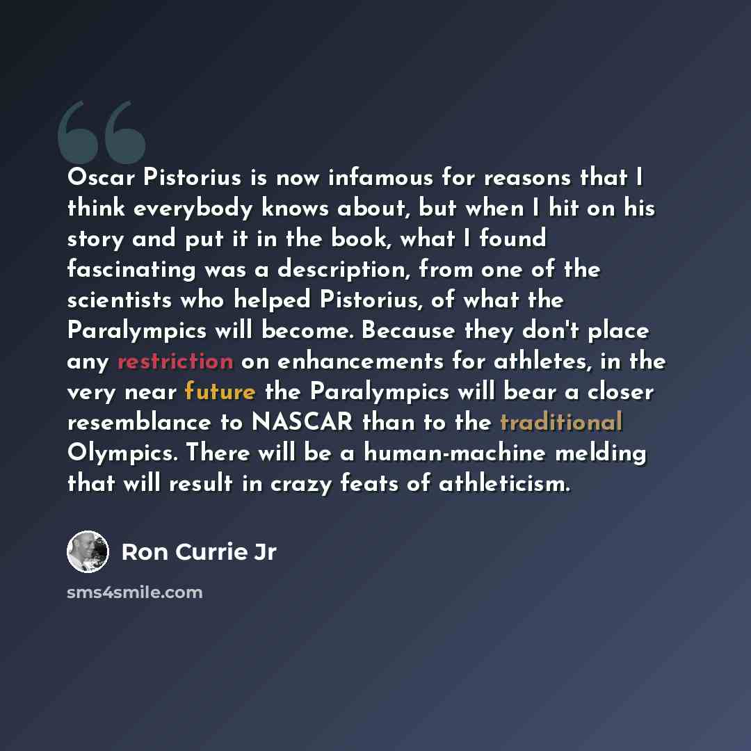 “Oscar Pistorius is now infamous for reasons that I think everybody knows about, but when I hit on his story and put it in the book, what I found fascinating was a description, from one of the scientists who helped Pistorius, of what the Paralympics will become. Because they don't place any…” quote by Ron Currie Jr
