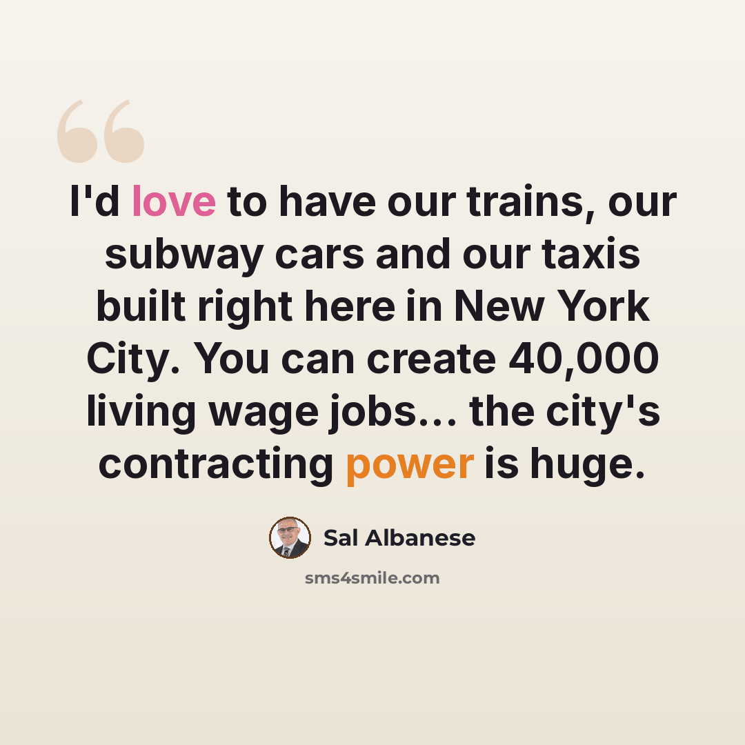 “I'd love to have our trains, our subway cars and our taxis built right here in New York City. You can create 40,000 living wage jobs... the city's contracting power is huge.” quote by Sal Albanese