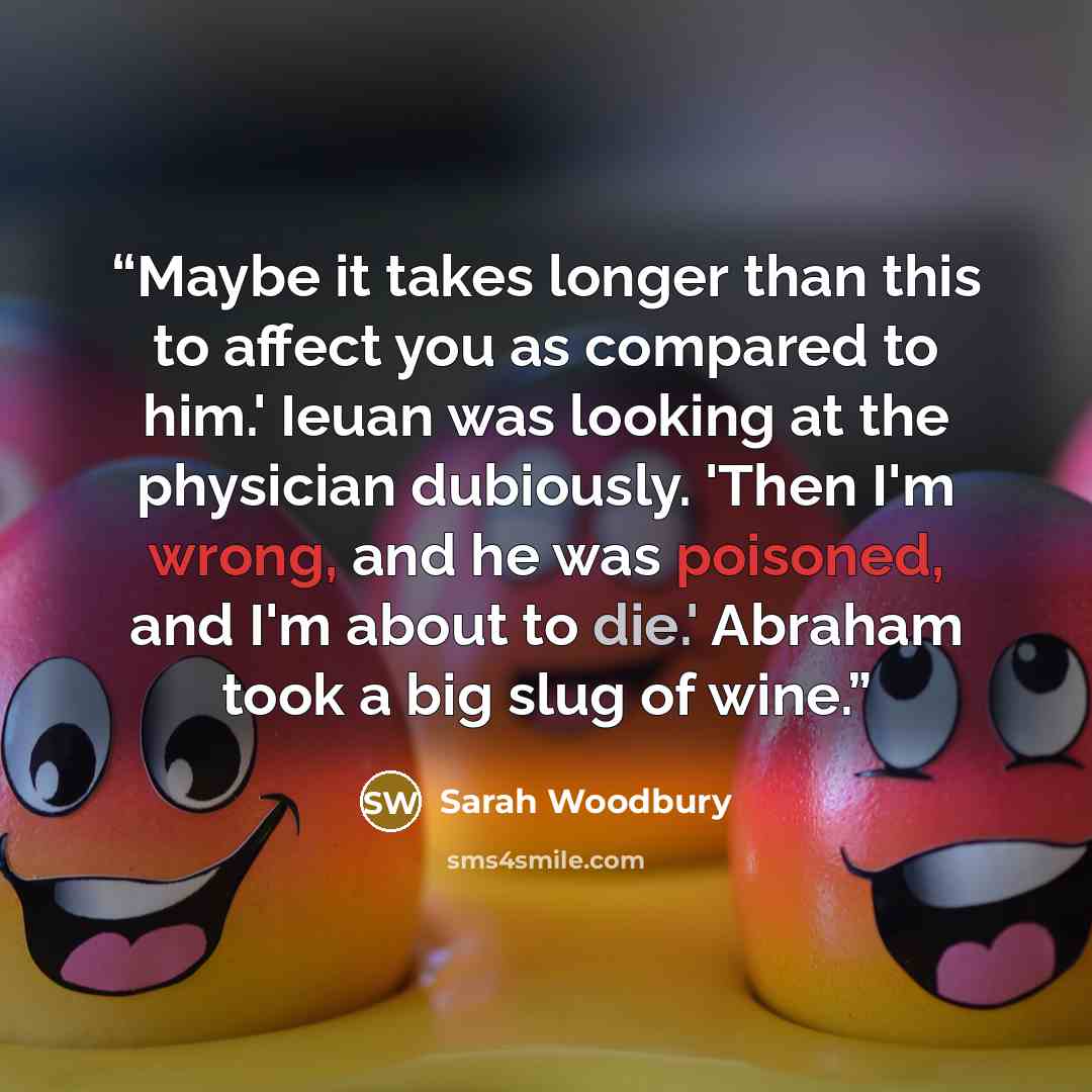“Maybe it takes longer than this to affect you as compared to him.' Ieuan was looking at the physician dubiously. 'Then I'm wrong, and he was poisoned, and I'm about to die.' Abraham took a big slug of wine.” quote by Sarah Woodbury