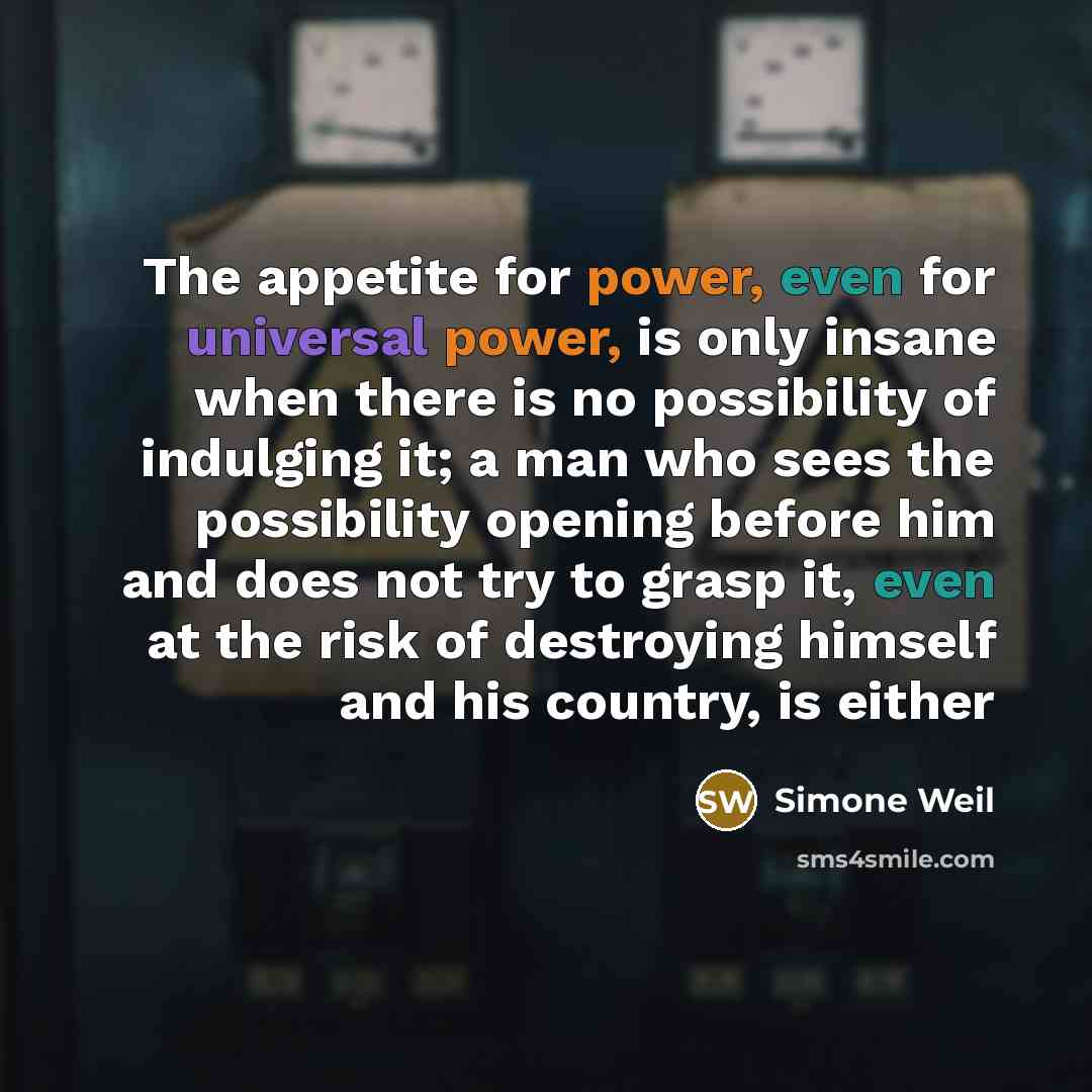 “The appetite for power, even for universal power, is only insane when there is no possibility of indulging it; a man who sees the possibility opening before him and does not try to grasp it, even at the risk of destroying himself and his country, is either” quote by Simone Weil