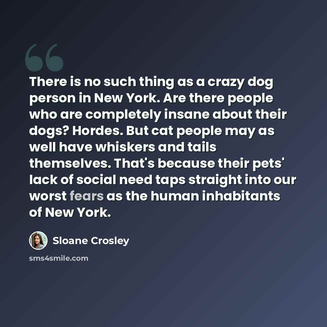 “There is no such thing as a crazy dog person in New York. Are there people who are completely insane about their dogs? Hordes. But cat people may as well have whiskers and tails themselves. That's because their pets' lack of social need taps straight into our worst fears as the human inhabitants…” quote by Sloane Crosley