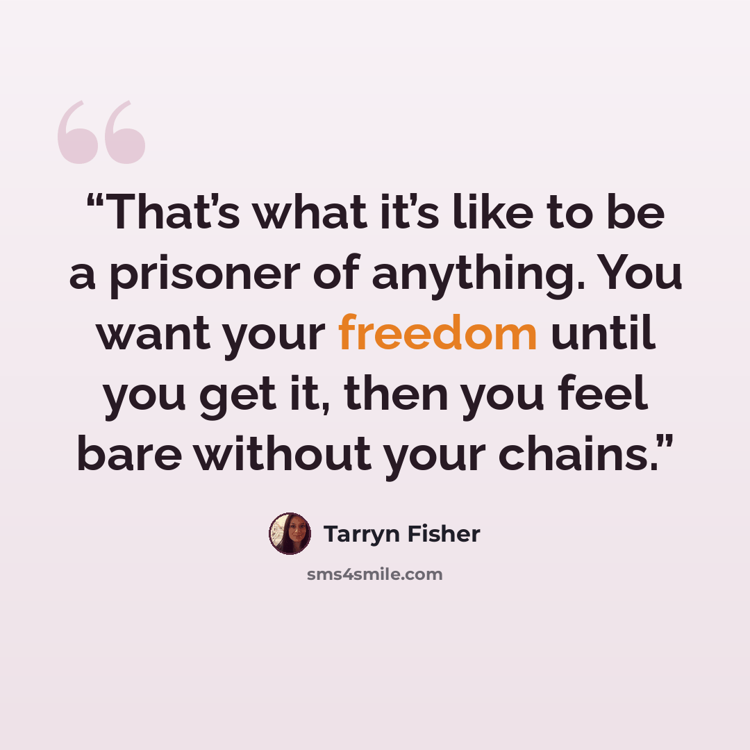 “That’s what it’s like to be a prisoner of anything. You want your freedom until you get it, then you feel bare without your chains.” quote by Tarryn Fisher
