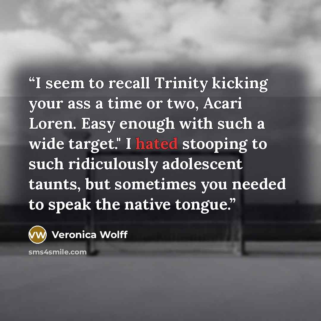 “I seem to recall Trinity kicking your ass a time or two, Acari Loren. Easy enough with such a wide target." I hated stooping to such ridiculously adolescent taunts, but sometimes you needed to speak the native tongue.” quote by Veronica Wolff