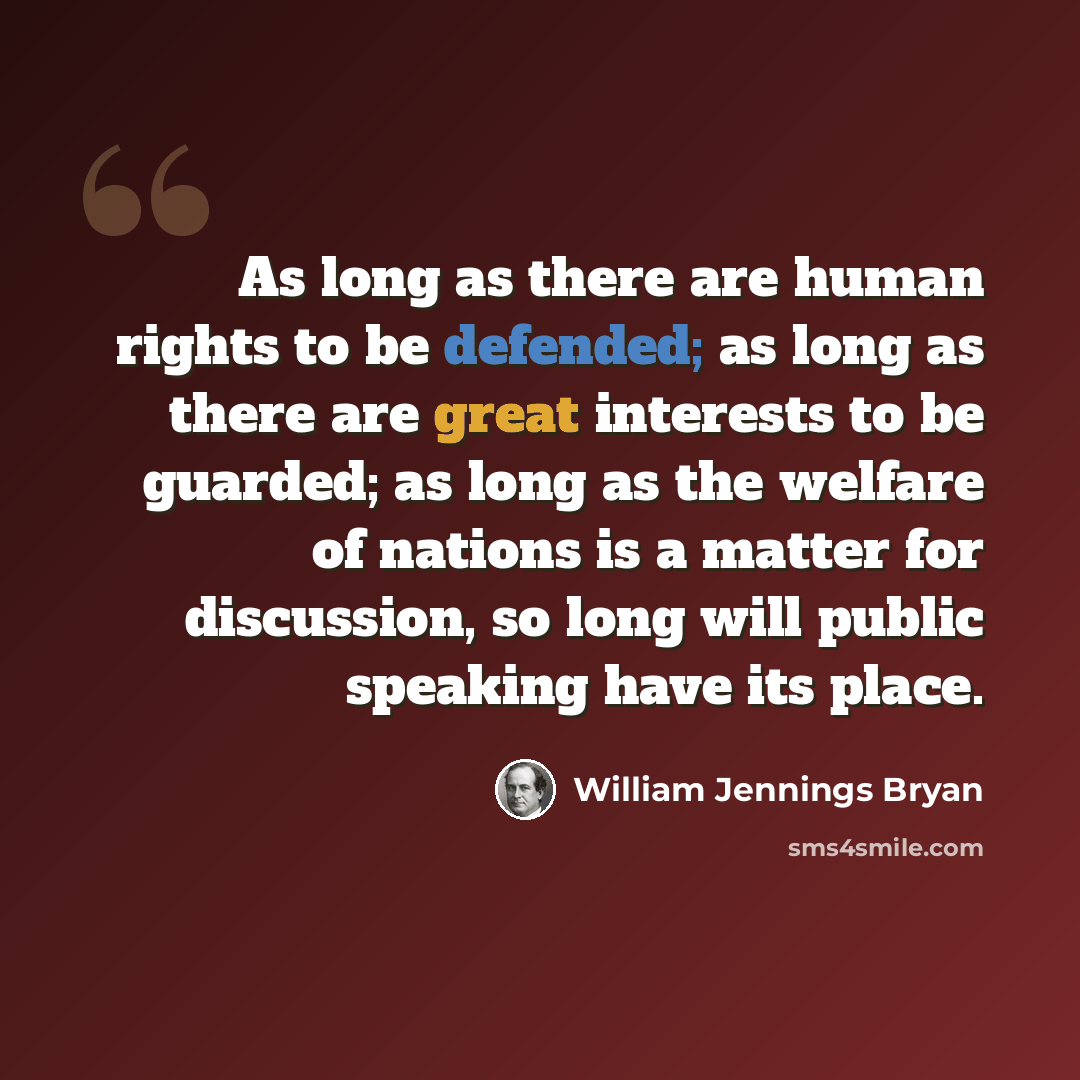 “As long as there are human rights to be defended; as long as there are great interests to be guarded; as long as the welfare of nations is a matter for discussion, so long will public speaking have its place.” quote by William Jennings Bryan