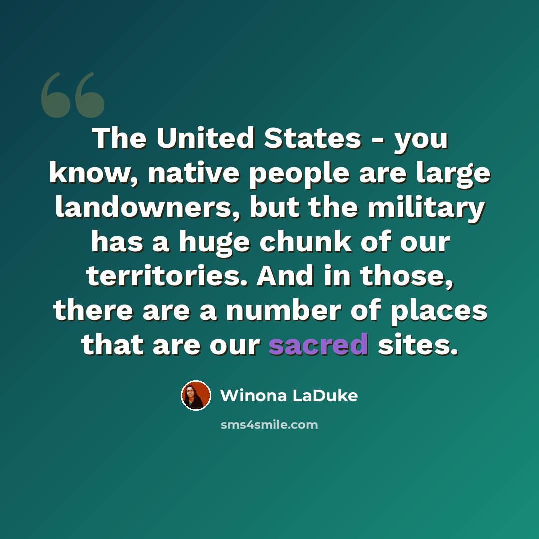 “The United States - you know, native people are large landowners, but the military has a huge chunk of our territories. And in those, there are a number of places that are our sacred sites.” quote by Winona LaDuke