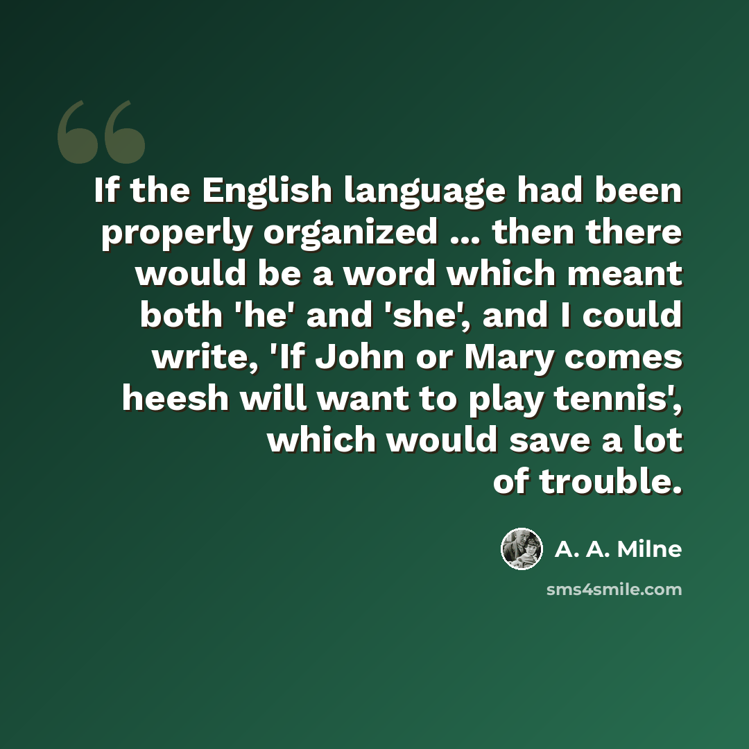 “If the English language had been properly organized ... then there would be a word which meant both 'he' and 'she', and I could write, 'If John or Mary comes heesh will want to play tennis', which would save a lot of trouble.” quote by A. A. Milne