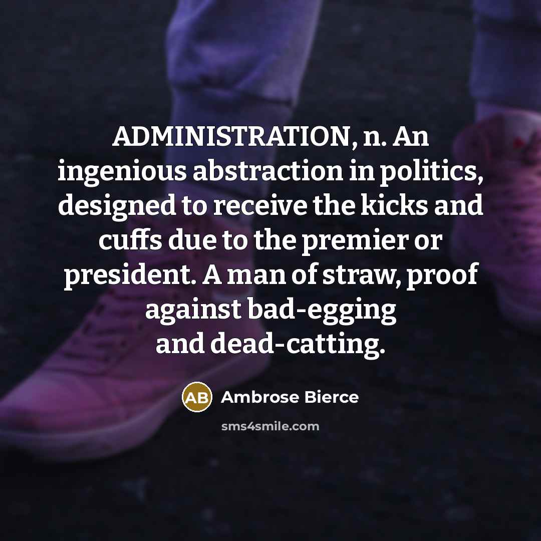 “ADMINISTRATION, n. An ingenious abstraction in politics, designed to receive the kicks and cuffs due to the premier or president. A man of straw, proof against bad-egging and dead-catting.” quote by Ambrose Bierce