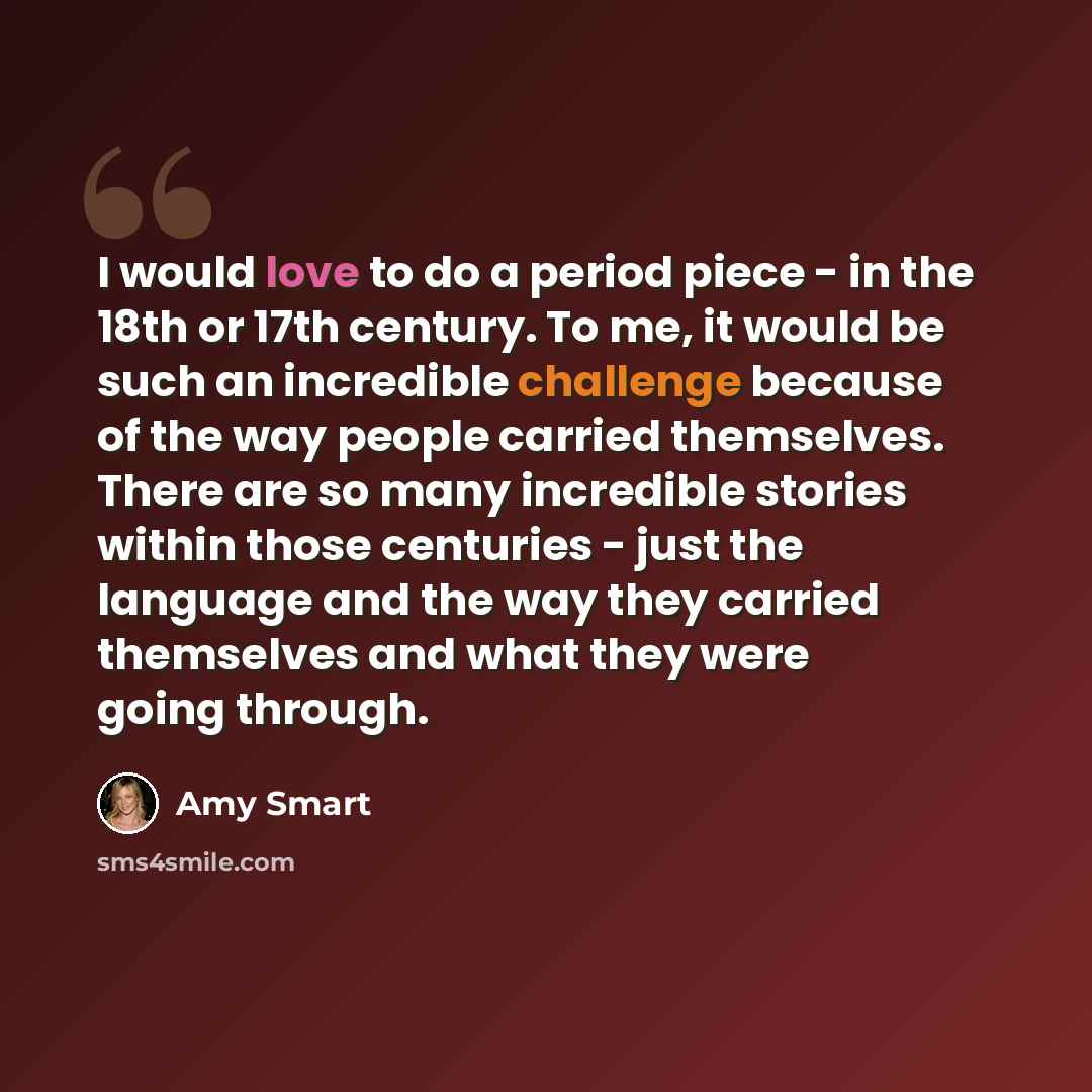 “I would love to do a period piece - in the 18th or 17th century. To me, it would be such an incredible challenge because of the way people carried themselves. There are so many incredible stories within those centuries - just the language and the way they carried themselves and what they were…” quote by Amy Smart
