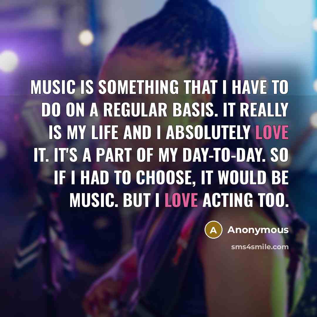“Music is something that I have to do on a regular basis. It really is my life and I absolutely love it. It's a part of my day-to-day. So if I had to choose, it would be music. But I love acting too.” quote by Anonymous