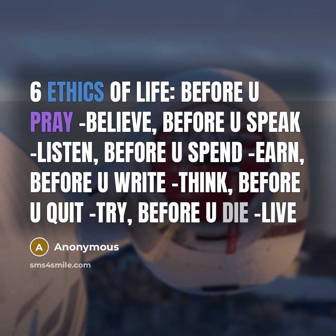 “6 ETHICS OF LIFE: Before U Pray -BELIEVE, Before U Speak -LISTEN, Before U Spend -EARN, Before U Write -THINK, Before U Quit -TRY, Before U Die -LIVE” quote by Anonymous