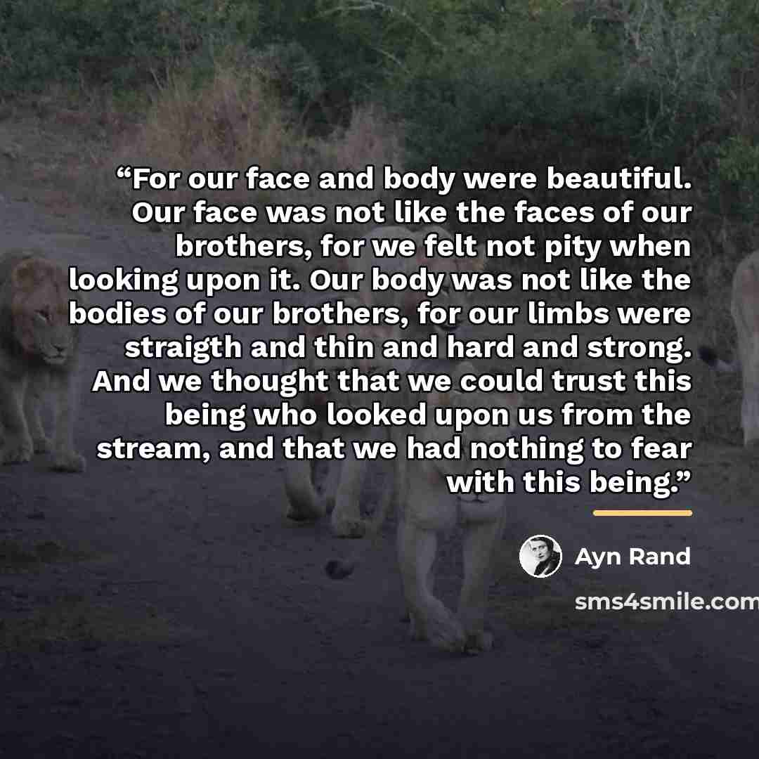 “For our face and body were beautiful. Our face was not like the faces of our brothers, for we felt not pity when looking upon it. Our body was not like the bodies of our brothers, for our limbs were straigth and thin and hard and strong. And we thought that we could trust this being who looked…” quote by Ayn Rand