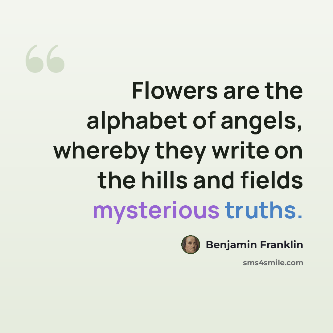 “Flowers are the alphabet of angels, whereby they write on the hills and fields mysterious truths.” quote by Benjamin Franklin