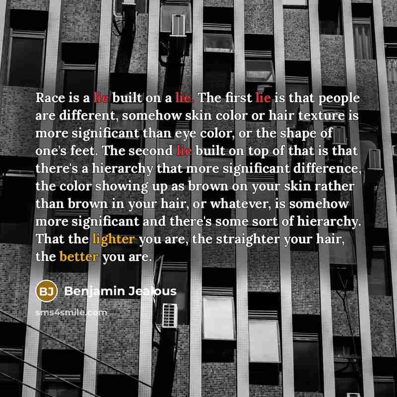 “Race is a lie built on a lie. The first lie is that people are different, somehow skin color or hair texture is more significant than eye color, or the shape of one's feet. The second lie built on top of that is that there's a hierarchy that more significant difference, the color showing up as…” quote by Benjamin Jealous