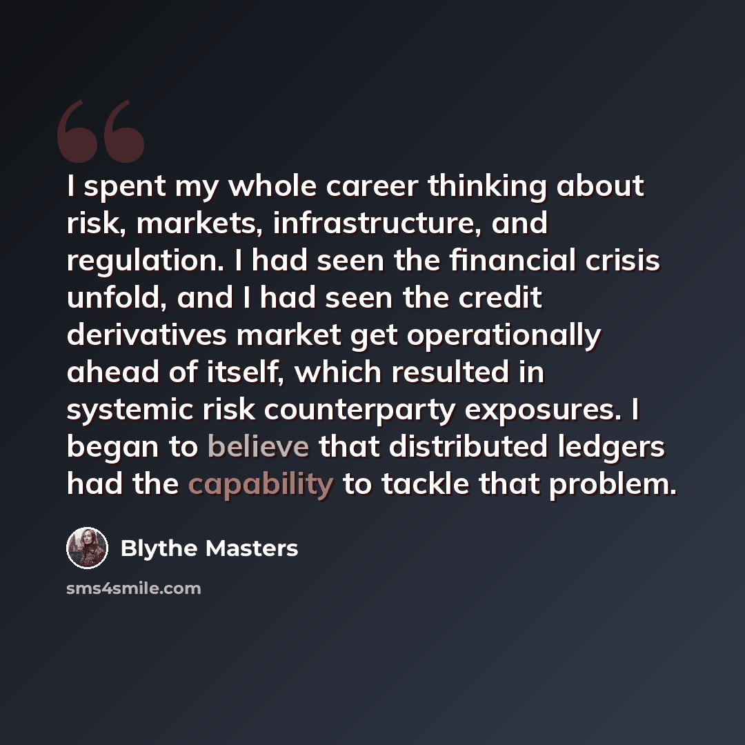 “I spent my whole career thinking about risk, markets, infrastructure, and regulation. I had seen the financial crisis unfold, and I had seen the credit derivatives market get operationally ahead of itself, which resulted in systemic risk counterparty exposures. I began to believe that distributed…” quote by Blythe Masters