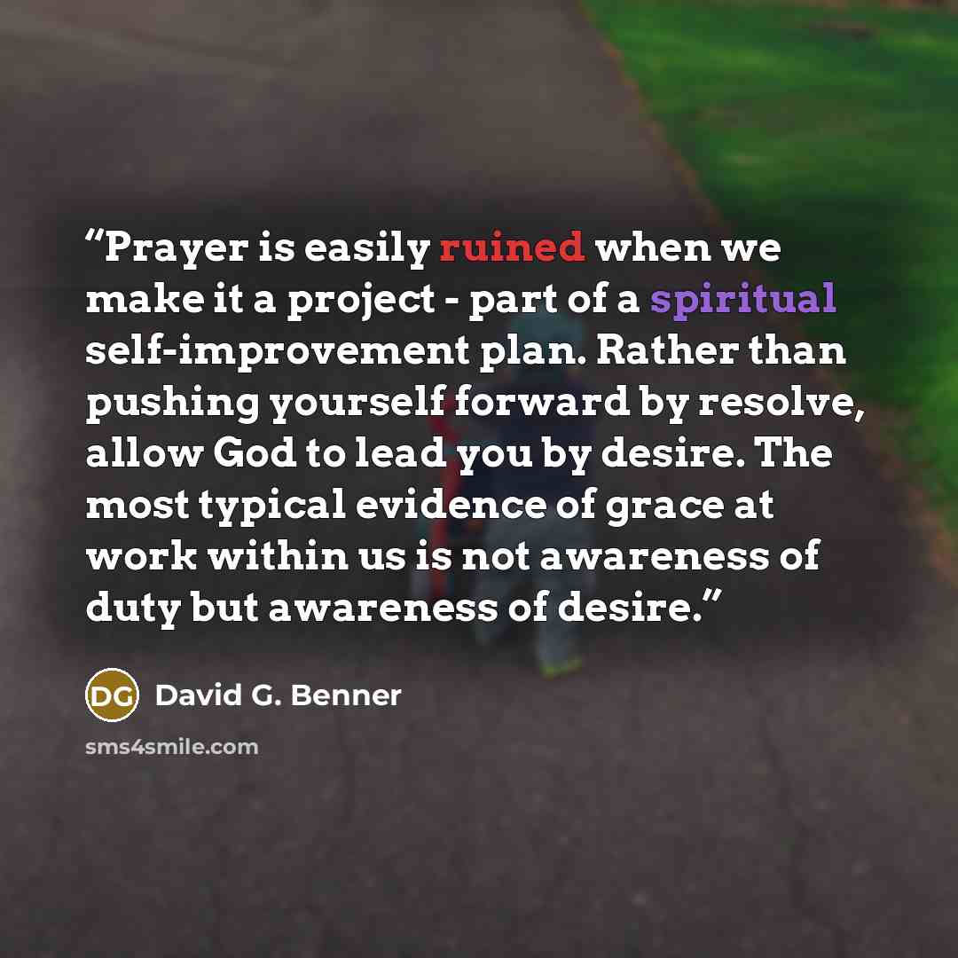 “Prayer is easily ruined when we make it a project - part of a spiritual self-improvement plan. Rather than pushing yourself forward by resolve, allow God to lead you by desire. The most typical evidence of grace at work within us is not awareness of duty but awareness of desire.” quote by David G. Benner