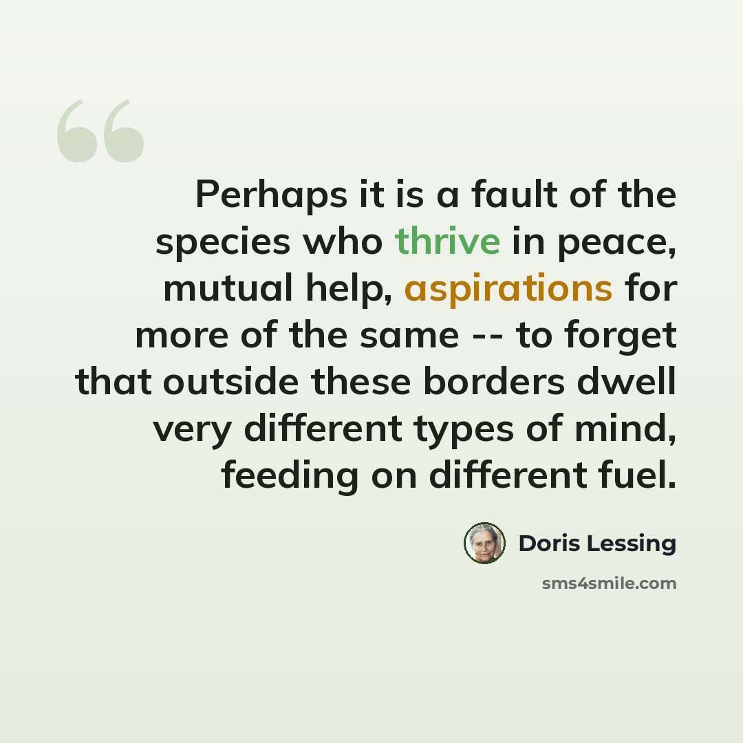 “Perhaps it is a fault of the species who thrive in peace, mutual help, aspirations for more of the same -- to forget that outside these borders dwell very different types of mind, feeding on different fuel.” quote by Doris Lessing