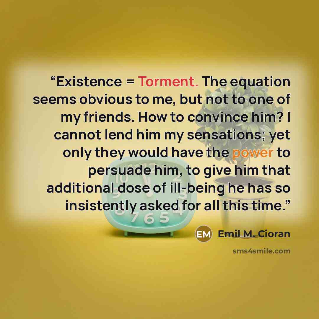 “Existence = Torment. The equation seems obvious to me, but not to one of my friends. How to convince him? I cannot lend him my sensations; yet only they would have the power to persuade him, to give him that additional dose of ill-being he has so insistently asked for all this time.” quote by Emil M. Cioran